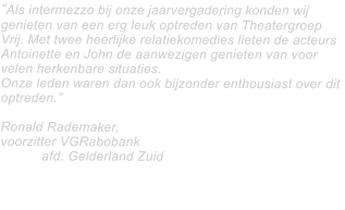 “Als intermezzo bij onze jaarvergadering konden wij genieten van een erg leuk optreden van Theatergroep Vrij. Met twee heerlijke relatiekomedies lieten de acteurs Antoinette en John de aanwezigen genieten van voor velen herkenbare situaties.   Onze leden waren dan ook bijzonder enthousiast over dit optreden.”  Ronald Rademaker,  voorzitter VGRabobank 						afd. Gelderland Zuid